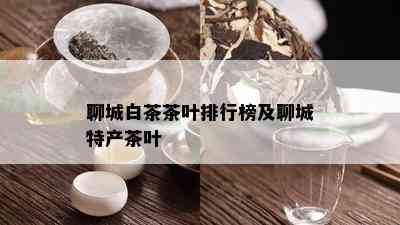 聊城白茶茶叶排行榜及聊城特产茶叶