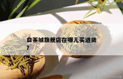 白茶城旗舰店在哪儿买进货？