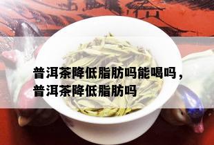 普洱茶降低脂肪吗能喝吗，普洱茶降低脂肪吗