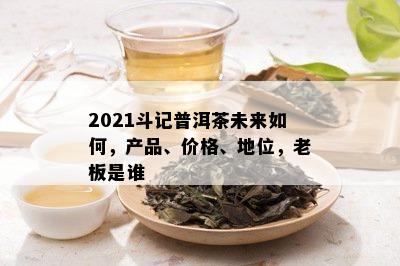 2021斗记普洱茶未来如何，产品、价格、地位，老板是谁