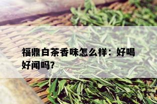 福鼎白茶香味怎么样：好喝好闻吗？