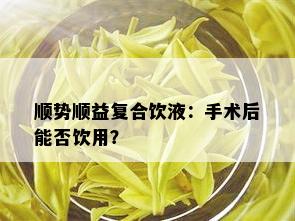 顺势顺益复合饮液：手术后能否饮用？