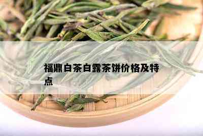 福鼎白茶白露茶饼价格及特点