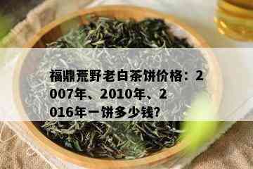 福鼎荒野老白茶饼价格：2007年、2010年、2016年一饼多少钱？