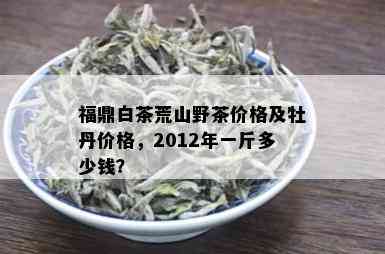 福鼎白茶荒山野茶价格及牡丹价格，2012年一斤多少钱？