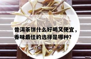 普洱茶饼什么好喝又便宜，香味更佳的选择是哪种？