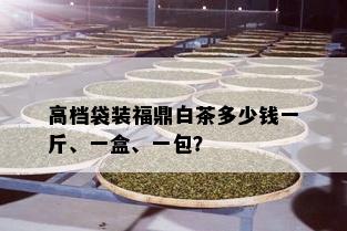 高档袋装福鼎白茶多少钱一斤、一盒、一包？