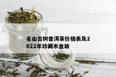 名山古树普洱茶价格表及2022年珍藏木盒装