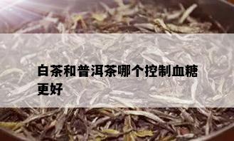 白茶和普洱茶哪个控制血糖更好