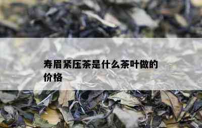 寿眉紧压茶是什么茶叶做的价格