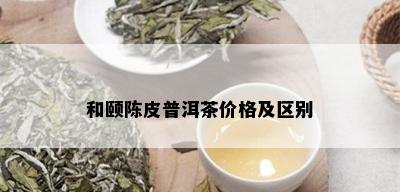 和颐陈皮普洱茶价格及区别