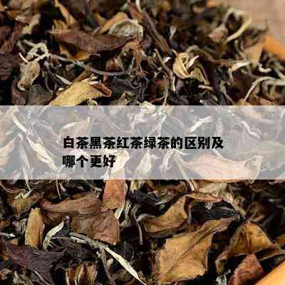 白茶黑茶红茶绿茶的区别及哪个更好