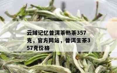 云域记忆普洱茶熟茶357克，官方网站，普洱生茶357克价格