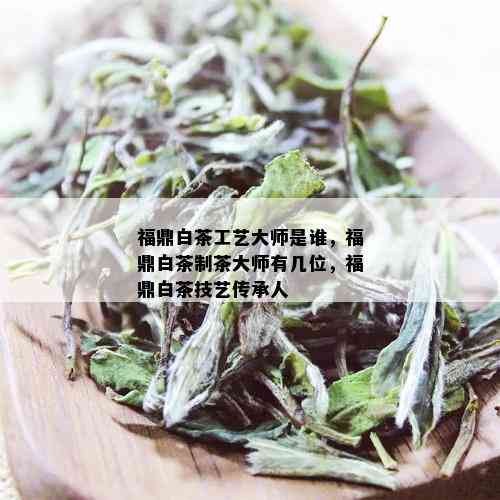 福鼎白茶工艺大师是谁，福鼎白茶制茶大师有几位，福鼎白茶技艺传承人