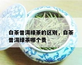 白茶普洱绿茶的区别，白茶普洱绿茶哪个贵