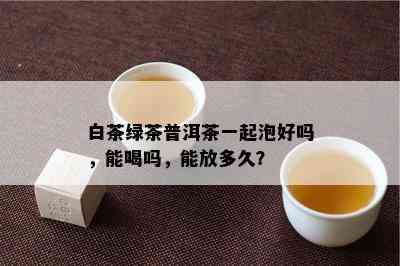 白茶绿茶普洱茶一起泡好吗，能喝吗，能放多久？