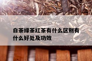 白茶绿茶红茶有什么区别有什么好处及功效