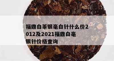 福鼎白茶银毫白针什么价2012及2021福鼎白毫银针价格查询