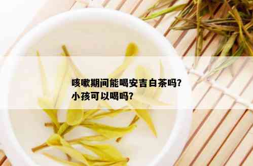 咳嗽期间能喝安吉白茶吗？小孩可以喝吗？