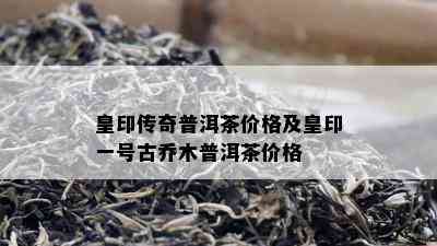 皇印传奇普洱茶价格及皇印一号古乔木普洱茶价格