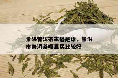 景洪普洱茶主播是谁，景洪市普洱茶哪里买比较好