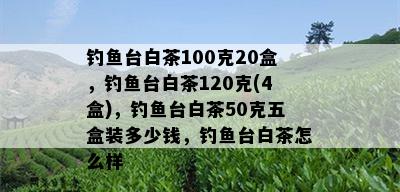 钓鱼台白茶100克20盒，钓鱼台白茶120克(4盒)，钓鱼台白茶50克五盒装多少钱，钓鱼台白茶怎么样