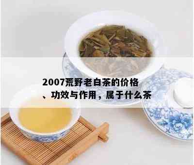 2007荒野老白茶的价格、功效与作用，属于什么茶