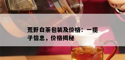 荒野白茶包装及价格：一揽子信息，价格揭秘