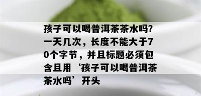 孩子可以喝普洱茶茶水吗？一天几次，长度不能大于70个字节，并且标题必须包含且用‘孩子可以喝普洱茶茶水吗’开头