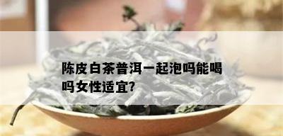 陈皮白茶普洱一起泡吗能喝吗女性适宜？