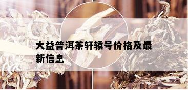 大益普洱茶轩辕号价格及最新信息