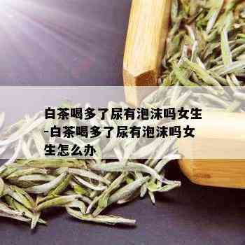 白茶喝多了尿有泡沫吗女生-白茶喝多了尿有泡沫吗女生怎么办