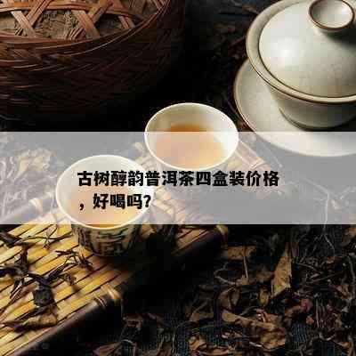 古树醇韵普洱茶四盒装价格，好喝吗？