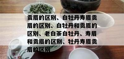 贡眉的区别、白牡丹寿眉贡眉的区别、白牡丹和贡眉的区别、老白茶白牡丹、寿眉和贡眉的区别、牡丹寿眉贡眉的区别