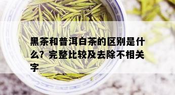 黑茶和普洱白茶的区别是什么？完整比较及去除不相关字