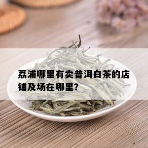 荔浦哪里有卖普洱白茶的店铺及场在哪里？