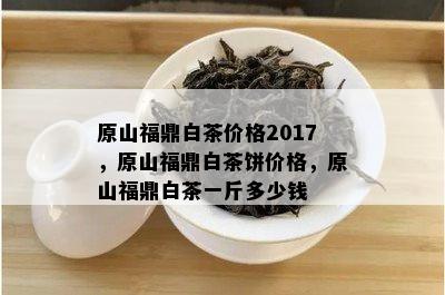 原山福鼎白茶价格2017，原山福鼎白茶饼价格，原山福鼎白茶一斤多少钱