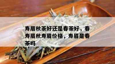 寿眉秋茶好还是春茶好，春寿眉秋寿眉价格，寿眉是春茶吗