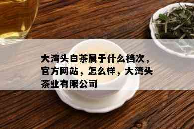 大湾头白茶属于什么档次，官方网站，怎么样，大湾头茶业有限公司