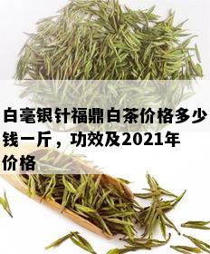 白毫银针福鼎白茶价格多少钱一斤，功效及2021年价格