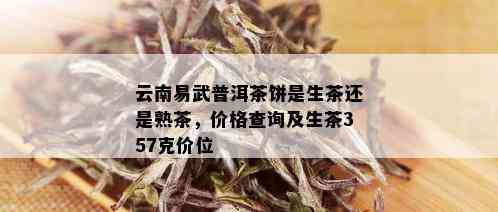 云南易武普洱茶饼是生茶还是熟茶，价格查询及生茶357克价位