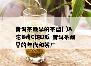 普洱茶最早的茶型( )A沱B砖C饼D瓜-普洱茶最早的年代和茶厂