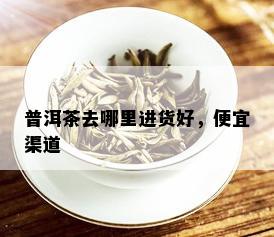 普洱茶去哪里进货好，便宜渠道