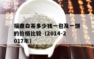 福鼎白茶多少钱一包及一饼的价格比较（2014-2017年）