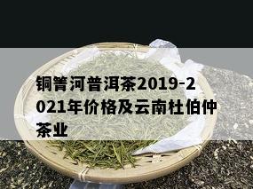 铜箐河普洱茶2019-2021年价格及云南杜伯仲茶业