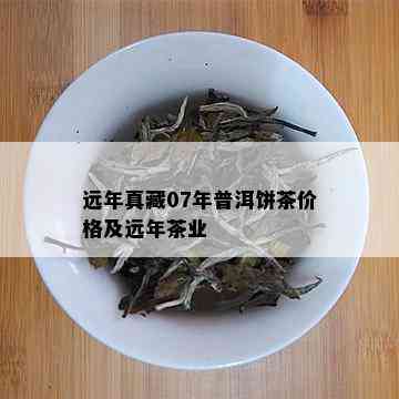 远年真藏07年普洱饼茶价格及远年茶业