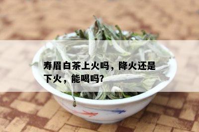 寿眉白茶上火吗，降火还是下火，能喝吗？