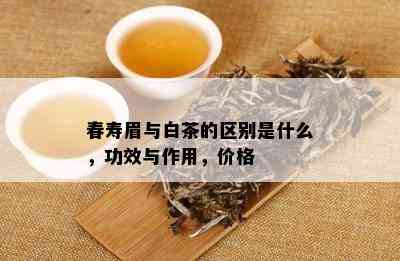 春寿眉与白茶的区别是什么，功效与作用，价格