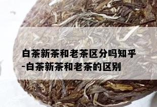 白茶新茶和老茶区分吗知乎-白茶新茶和老茶的区别