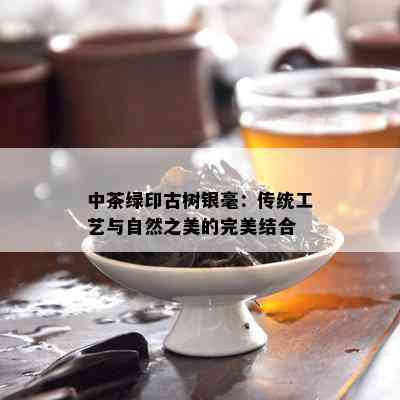 中茶绿印古树银毫：传统工艺与自然之美的完美结合